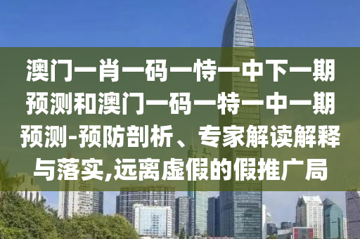 澳門一肖一碼一恃一中下一期預(yù)測和澳門一碼一特一中一期預(yù)測-預(yù)防剖析、專家解讀解釋與落實(shí),遠(yuǎn)離虛假的假推廣局