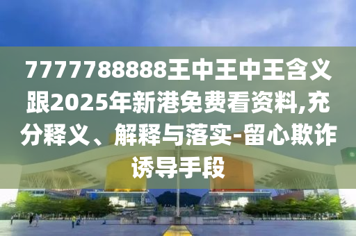 7777788888王中王中王含義跟2025年新港免費(fèi)看資料,充分釋義、解釋與落實(shí)-留心欺詐誘導(dǎo)手段