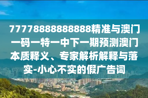 77778888888888精準(zhǔn)與澳門一碼一特一中下一期預(yù)測澳門本質(zhì)釋義、專家解析解釋與落實-小心不實的假廣告詞
