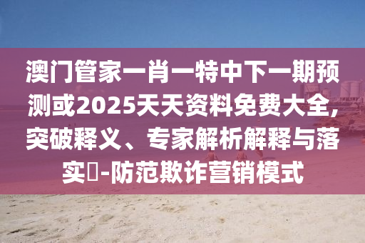 澳門管家一肖一特中下一期預測或2025天天資料免費大全,突破釋義、專家解析解釋與落實?-防范欺詐營銷模式