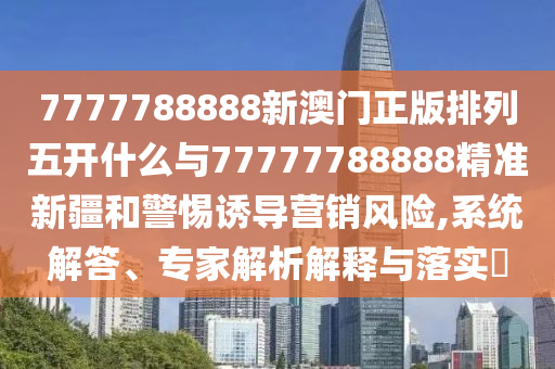 7777788888新澳門正版排列五開什么與77777788888精準(zhǔn)新疆和警惕誘導(dǎo)營銷風(fēng)險,系統(tǒng)解答、專家解析解釋與落實?