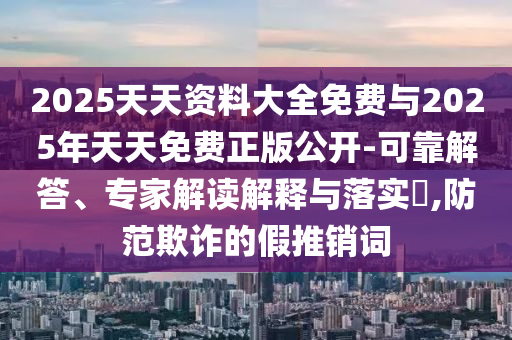 2025天天資料大全免費(fèi)與2025年天天免費(fèi)正版公開-可靠解答、專家解讀解釋與落實(shí)?,防范欺詐的假推銷詞