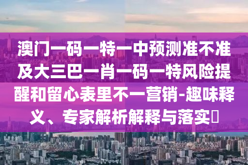 澳門一碼一特一中預測準不準及大三巴一肖一碼一特風險提醒和留心表里不一營銷-趣味釋義、專家解析解釋與落實?