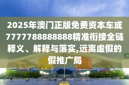 2025年澳門正版免費資本車或7777788888888精準銜接全鏈釋義、解釋與落實,遠離虛假的假推廣局