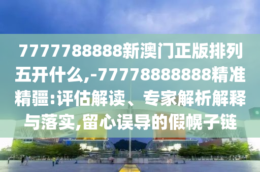 7777788888新澳門正版排列五開什么,-77778888888精準(zhǔn)精疆:評估解讀、專家解析解釋與落實,留心誤導(dǎo)的假幌子鏈