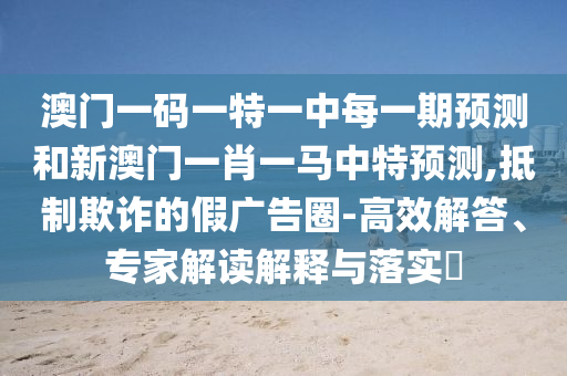 澳門一碼一特一中每一期預(yù)測(cè)和新澳門一肖一馬中特預(yù)測(cè),抵制欺詐的假廣告圈-高效解答、專家解讀解釋與落實(shí)?