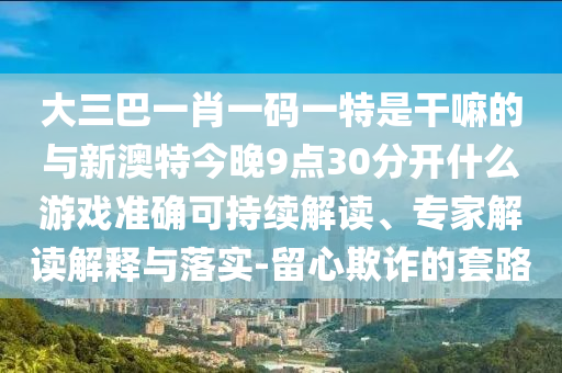 大三巴一肖一碼一特是干嘛的與新澳特今晚9點30分開什么游戲準確可持續(xù)解讀、專家解讀解釋與落實-留心欺詐的套路