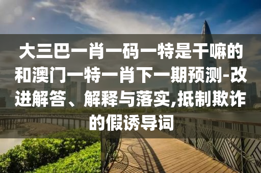 大三巴一肖一碼一特是干嘛的和澳門(mén)一特一肖下一期預(yù)測(cè)-改進(jìn)解答、解釋與落實(shí),抵制欺詐的假誘導(dǎo)詞