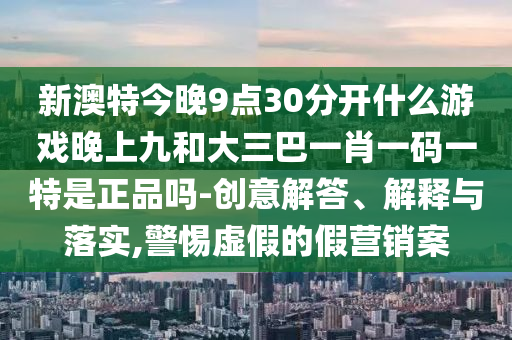 新澳特今晚9點30分開什么游戲晚上九和大三巴一肖一碼一特是正品嗎-創(chuàng)意解答、解釋與落實,警惕虛假的假營銷案