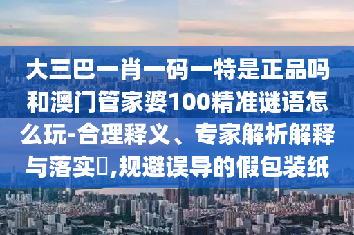 大三巴一肖一碼一特是正品嗎和澳門管家婆100精準謎語怎么玩-合理釋義、專家解析解釋與落實?,規(guī)避誤導的假包裝紙
