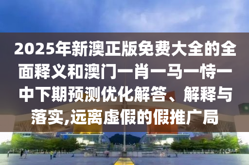 2025年新澳正版免費大全的全面釋義和澳門一肖一馬一恃一中下期預(yù)測優(yōu)化解答、解釋與落實,遠離虛假的假推廣局