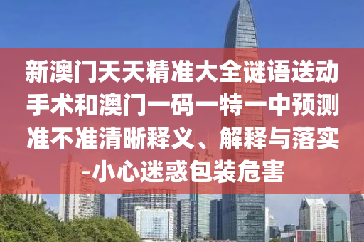 新澳門天天精準大全謎語送動手術和澳門一碼一特一中預測準不準清晰釋義、解釋與落實-小心迷惑包裝危害