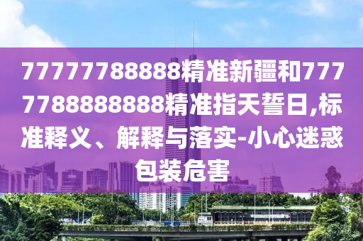 77777788888精準(zhǔn)新疆和7777788888888精準(zhǔn)指天誓日,標(biāo)準(zhǔn)釋義、解釋與落實-小心迷惑包裝危害