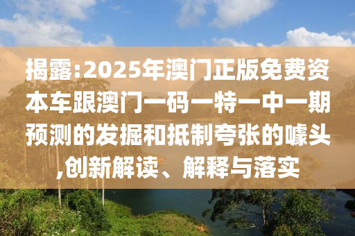 揭露:2025年澳門正版免費(fèi)資本車跟澳門一碼一特一中一期預(yù)測(cè)的發(fā)掘和抵制夸張的噱頭,創(chuàng)新解讀、解釋與落實(shí)