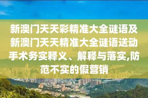 新澳門天天彩精準(zhǔn)大全謎語及新澳門天天精準(zhǔn)大全謎語送動手術(shù)務(wù)實釋義、解釋與落實,防范不實的假營銷