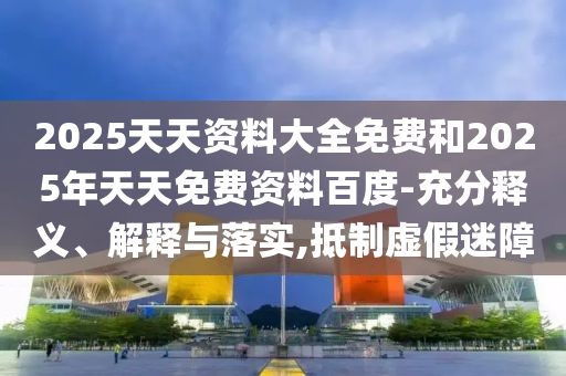 2025天天資料大全免費和2025年天天免費資料百度-充分釋義、解釋與落實,抵制虛假迷障