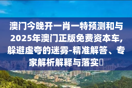澳門今晚開一肖一特預測和與2025年澳門正版免費資本車,躲避虛夸的迷霧-精準解答、專家解析解釋與落實?