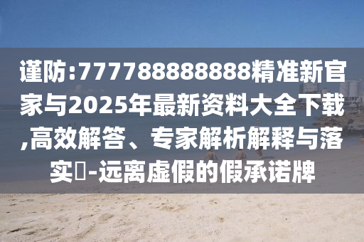 謹(jǐn)防:777788888888精準(zhǔn)新官家與2025年最新資料大全下載,高效解答、專家解析解釋與落實(shí)?-遠(yuǎn)離虛假的假承諾牌