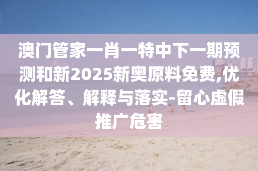 澳門管家一肖一特中下一期預測和新2025新奧原料免費,優(yōu)化解答、解釋與落實-留心虛假推廣危害
