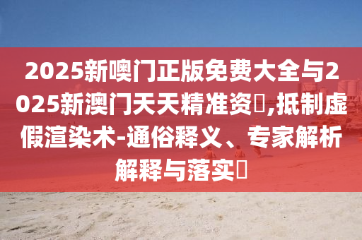 2025新噢門正版免費大全與2025新澳門天天精準(zhǔn)資枓,抵制虛假渲染術(shù)-通俗釋義、專家解析解釋與落實?