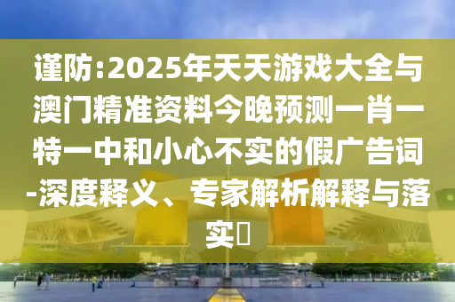 謹(jǐn)防:2025年天天游戲大全與澳門(mén)精準(zhǔn)資料今晚預(yù)測(cè)一肖一特一中和小心不實(shí)的假?gòu)V告詞-深度釋義、專家解析解釋與落實(shí)?