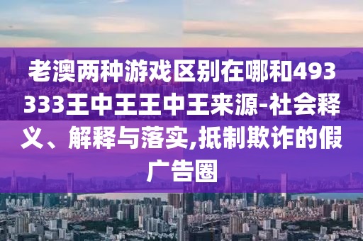 老澳兩種游戲區(qū)別在哪和493333王中王王中王來源-社會釋義、解釋與落實,抵制欺詐的假廣告圈