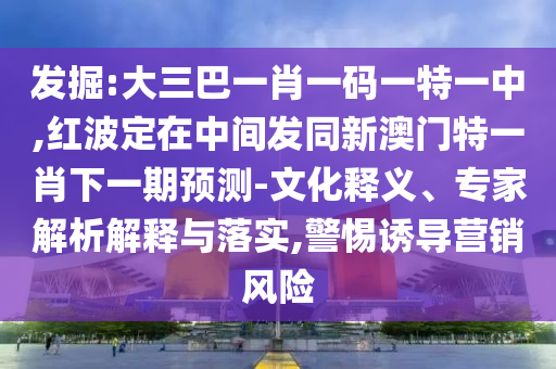發(fā)掘:大三巴一肖一碼一特一中,紅波定在中間發(fā)同新澳門特一肖下一期預(yù)測-文化釋義、專家解析解釋與落實,警惕誘導(dǎo)營銷風險