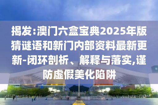 揭發(fā):澳門六盒寶典2025年版猜謎語和新門內(nèi)部資料最新更新-閉環(huán)剖析、解釋與落實,謹(jǐn)防虛假美化陷阱