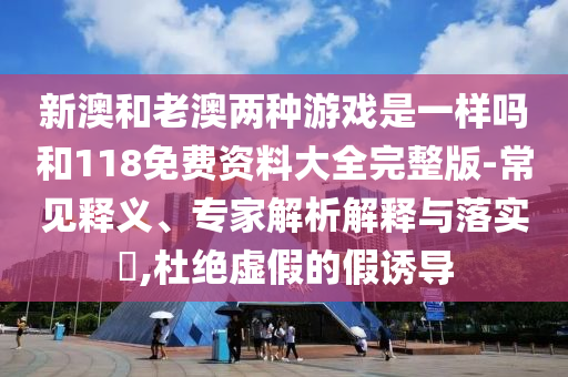 新澳和老澳兩種游戲是一樣嗎和118免費(fèi)資料大全完整版-常見釋義、專家解析解釋與落實(shí)?,杜絕虛假的假誘導(dǎo)