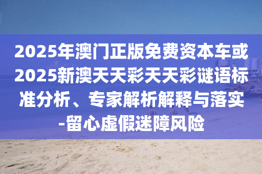 2025年澳門正版免費(fèi)資本車或2025新澳天天彩天天彩謎語標(biāo)準(zhǔn)分析、專家解析解釋與落實(shí)-留心虛假迷障風(fēng)險