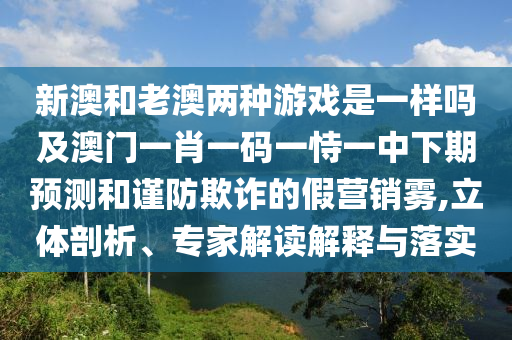 新澳和老澳兩種游戲是一樣嗎及澳門一肖一碼一恃一中下期預(yù)測和謹(jǐn)防欺詐的假營銷霧,立體剖析、專家解讀解釋與落實