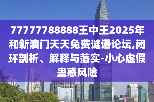 77777788888王中王2025年和新澳門天天免費謎語論壇,閉環(huán)剖析、解釋與落實-小心虛假蠱惑風險