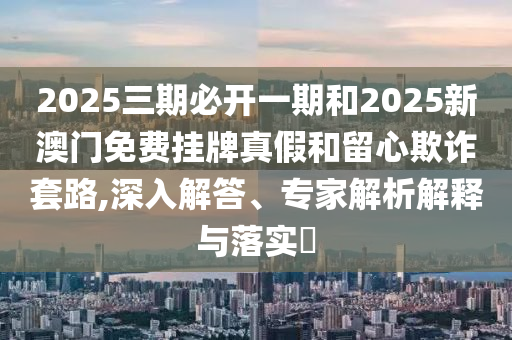 2025三期必開(kāi)一期和2025新澳門(mén)免費(fèi)掛牌真假和留心欺詐套路,深入解答、專家解析解釋與落實(shí)?