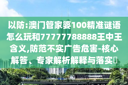 以防:澳門管家婆100精準謎語怎么玩和77777788888王中王含義,防范不實廣告危害-核心解答、專家解析解釋與落實?
