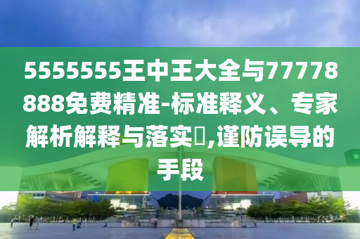 5555555王中王大全與77778888免費(fèi)精準(zhǔn)-標(biāo)準(zhǔn)釋義、專家解析解釋與落實(shí)?,謹(jǐn)防誤導(dǎo)的手段