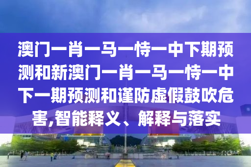 澳門一肖一馬一恃一中下期預(yù)測和新澳門一肖一馬一恃一中下一期預(yù)測和謹(jǐn)防虛假鼓吹危害,智能釋義、解釋與落實