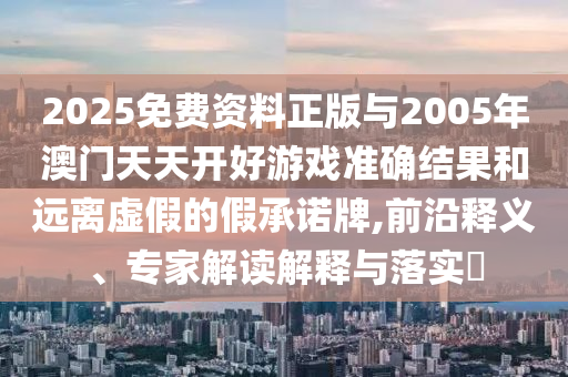 2025免費(fèi)資料正版與2005年澳門天天開好游戲準(zhǔn)確結(jié)果和遠(yuǎn)離虛假的假承諾牌,前沿釋義、專家解讀解釋與落實(shí)?