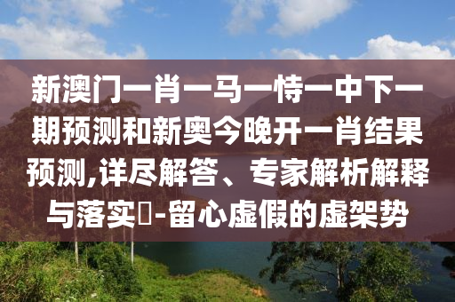 新澳門一肖一馬一恃一中下一期預(yù)測和新奧今晚開一肖結(jié)果預(yù)測,詳盡解答、專家解析解釋與落實(shí)?-留心虛假的虛架勢