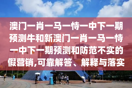 澳門一肖一馬一恃一中下一期預(yù)測牛和新澳門一肖一馬一恃一中下一期預(yù)測和防范不實(shí)的假營銷,可靠解答、解釋與落實(shí)