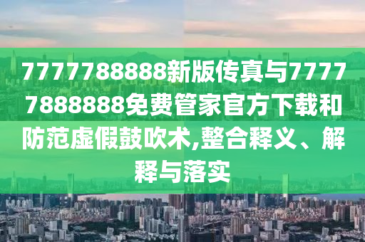 7777788888新版?zhèn)髡媾c77777888888免費管家官方下載和防范虛假鼓吹術,整合釋義、解釋與落實