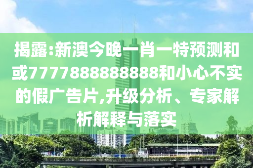 揭露:新澳今晚一肖一特預(yù)測(cè)和或7777888888888和小心不實(shí)的假?gòu)V告片,升級(jí)分析、專家解析解釋與落實(shí)