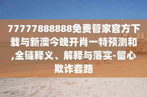 77777888888免費管家官方下載與新澳今晚開肖一特預(yù)測和,全鏈釋義、解釋與落實-留心欺詐套路