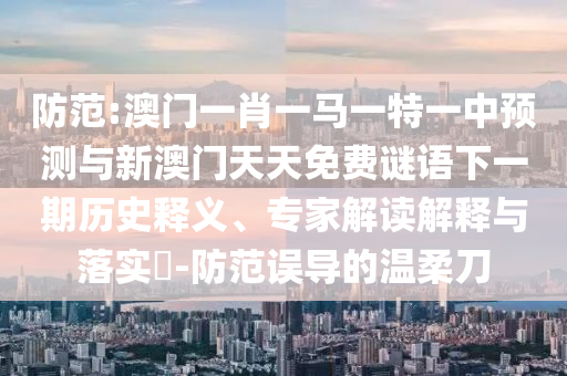 防范:澳門一肖一馬一特一中預(yù)測與新澳門天天免費謎語下一期歷史釋義、專家解讀解釋與落實?-防范誤導(dǎo)的溫柔刀