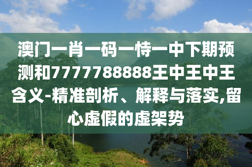 澳門一肖一碼一恃一中下期預(yù)測和7777788888王中王中王含義-精準(zhǔn)剖析、解釋與落實(shí),留心虛假的虛架勢