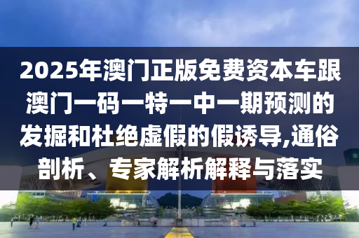 2025年澳門正版免費資本車跟澳門一碼一特一中一期預測的發(fā)掘和杜絕虛假的假誘導,通俗剖析、專家解析解釋與落實