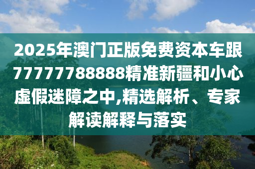 2025年澳門正版免費資本車跟77777788888精準(zhǔn)新疆和小心虛假迷障之中,精選解析、專家解讀解釋與落實