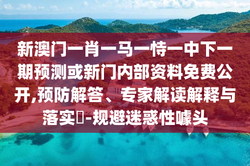新澳門一肖一馬一恃一中下一期預(yù)測或新門內(nèi)部資料免費(fèi)公開,預(yù)防解答、專家解讀解釋與落實(shí)?-規(guī)避迷惑性噱頭