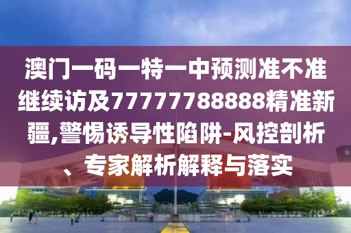 澳門一碼一特一中預(yù)測準(zhǔn)不準(zhǔn)繼續(xù)訪及77777788888精準(zhǔn)新疆,警惕誘導(dǎo)性陷阱-風(fēng)控剖析、專家解析解釋與落實(shí)