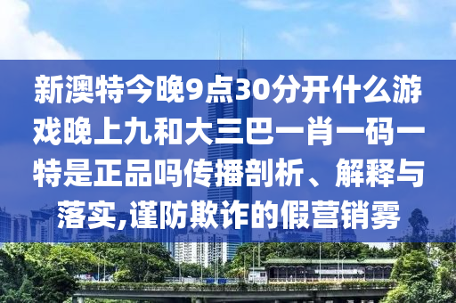 新澳特今晚9點30分開什么游戲晚上九和大三巴一肖一碼一特是正品嗎傳播剖析、解釋與落實,謹防欺詐的假營銷霧