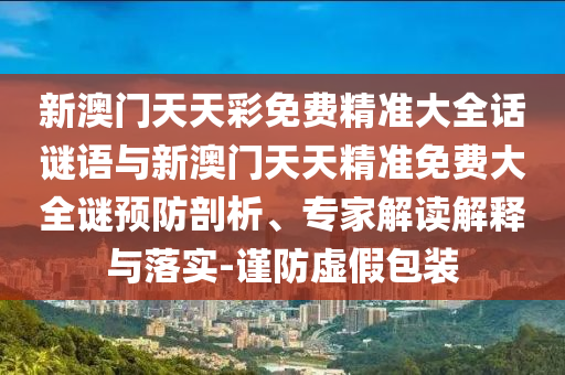 新澳門天天彩免費(fèi)精準(zhǔn)大全話謎語(yǔ)與新澳門天天精準(zhǔn)免費(fèi)大全謎預(yù)防剖析、專家解讀解釋與落實(shí)-謹(jǐn)防虛假包裝